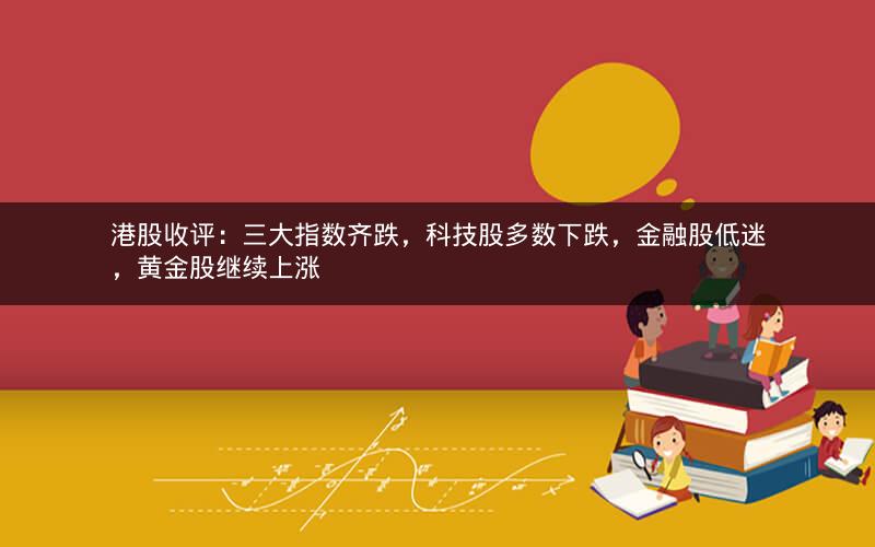 港股收评：三大指数齐跌，科技股多数下跌，金融股低迷，黄金股继续上涨