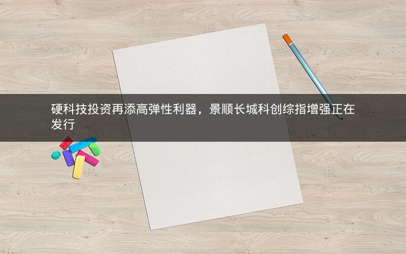 硬科技投资再添高弹性利器，景顺长城科创综指增强正在发行