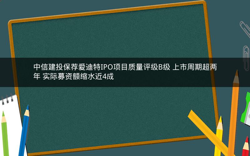 中信建投保荐爱迪特IPO项目质量评级B级 上市周期超两年 实际募资额缩水近4成