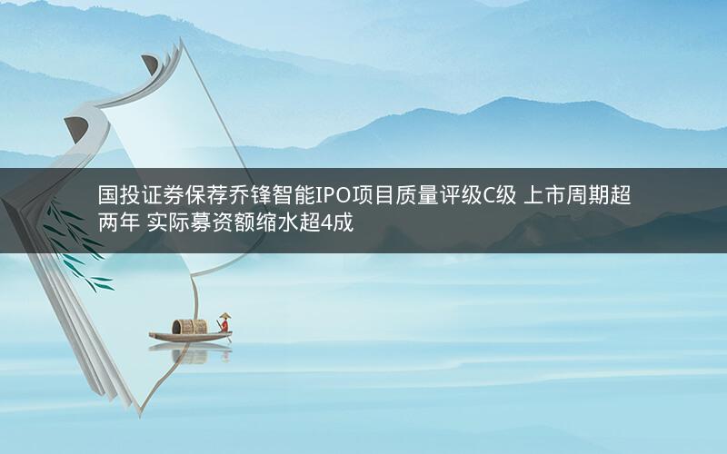 国投证券保荐乔锋智能IPO项目质量评级C级 上市周期超两年 实际募资额缩水超4成