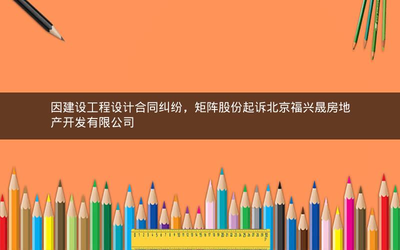 因建设工程设计合同纠纷，矩阵股份起诉北京福兴晟房地产开发有限公司