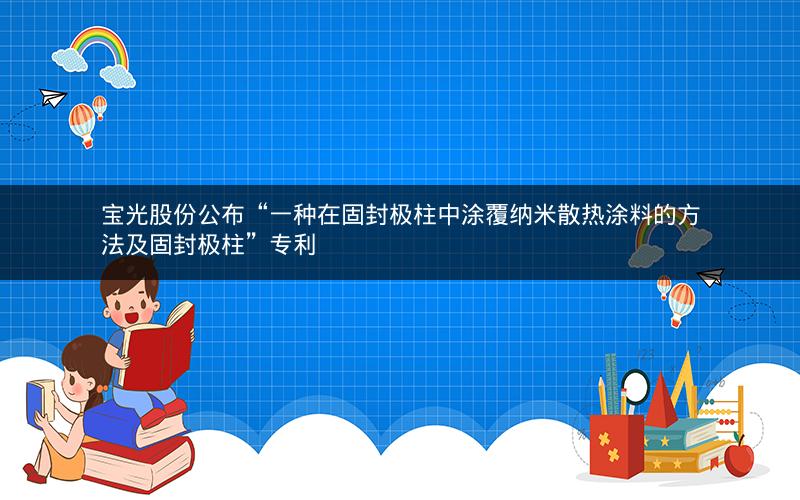 宝光股份公布“一种在固封极柱中涂覆纳米散热涂料的方法及固封极柱”专利