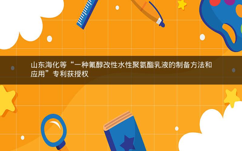 山东海化等“一种氟醇改性水性聚氨酯乳液的制备方法和应用”专利获授权 山东海化等“一种氟醇改性水性聚氨酯乳液的制备方法和应用”专利获授权