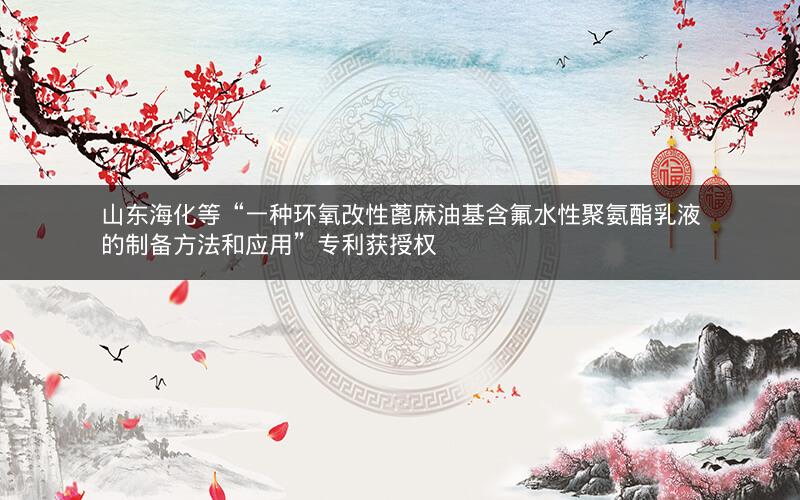 山东海化等“一种环氧改性蓖麻油基含氟水性聚氨酯乳液的制备方法和应用”专利获授权 山东海化等“一种环氧改性蓖麻油基含氟水性聚氨酯乳液的制备方法和应用”专利获授权