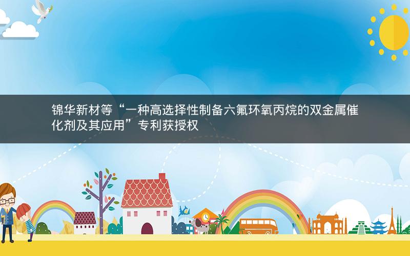 锦华新材等“一种高选择性制备六氟环氧丙烷的双金属催化剂及其应用”专利获授权