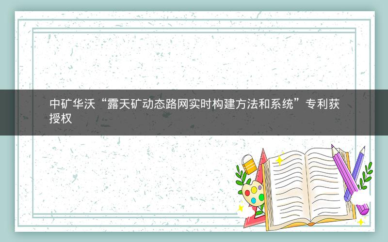中矿华沃“露天矿动态路网实时构建方法和系统”专利获授权