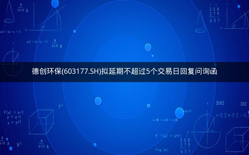德创环保(603177.SH)拟延期不超过5个交易日回复问询函