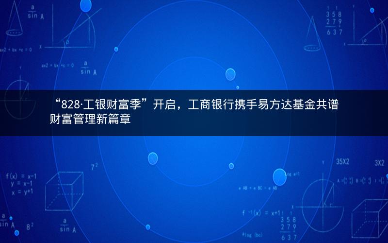 “828·工银财富季”开启，工商银行携手易方达基金共谱财富管理新篇章