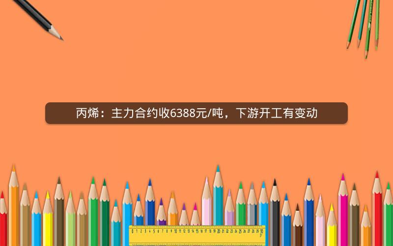 丙烯：主力合约收6388元/吨，下游开工有变动