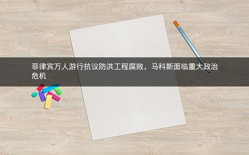 菲律宾万人游行抗议防洪工程腐败,马科斯面临重大政治危机 菲律宾万人游行抗议防洪工程腐败,马科斯面临重大政治危机