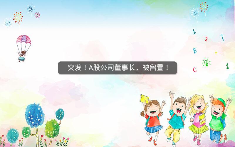 突发!A股公司董事长,被留置! 突发!A股公司董事长,被留置!