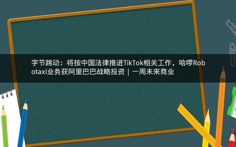 字节跳动:将按中国法律推进TikTok相关工作,哈啰Robotaxi业务获阿里巴巴战略投资|一周未来商业 字节跳动:将按中国法律推进TikTok相关工作,哈啰Robotaxi业务获阿里巴巴战略投资|一周未来商业