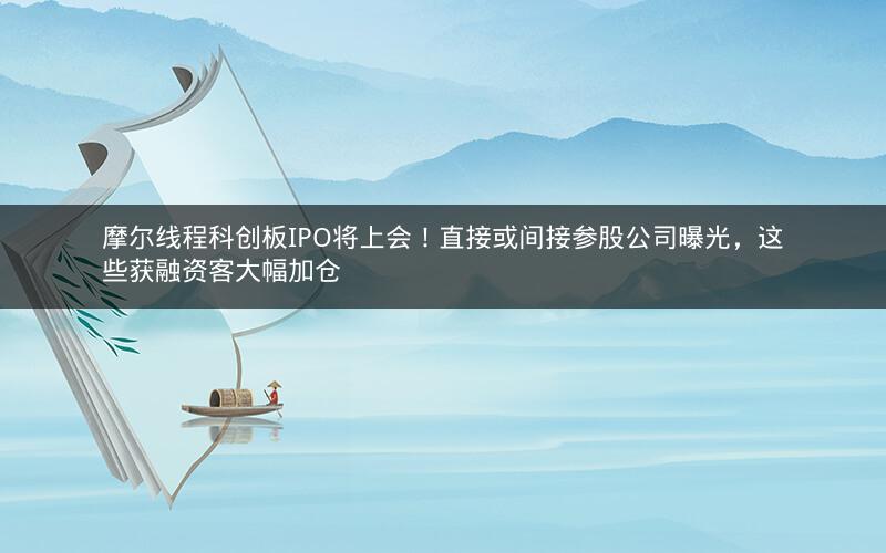 摩尔线程科创板IPO将上会！直接或间接参股公司曝光，这些获融资客大幅加仓