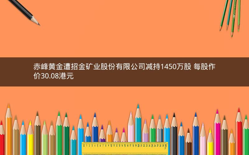 赤峰黄金遭招金矿业股份有限公司减持1450万股 每股作价30.08港元