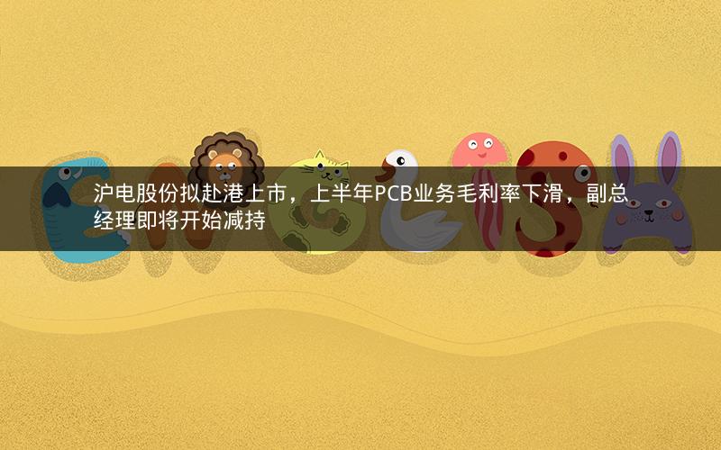 沪电股份拟赴港上市，上半年PCB业务毛利率下滑，副总经理即将开始减持