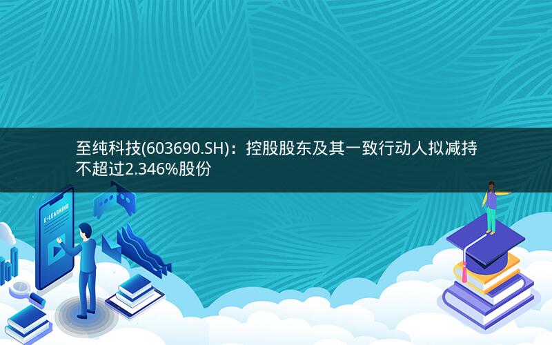 至纯科技(603690.SH)：控股股东及其一致行动人拟减持不超过2.346%股份
