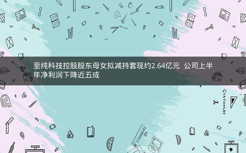 至纯科技控股股东母女拟减持套现约2.64亿元  公司上半年净利润下降近五成