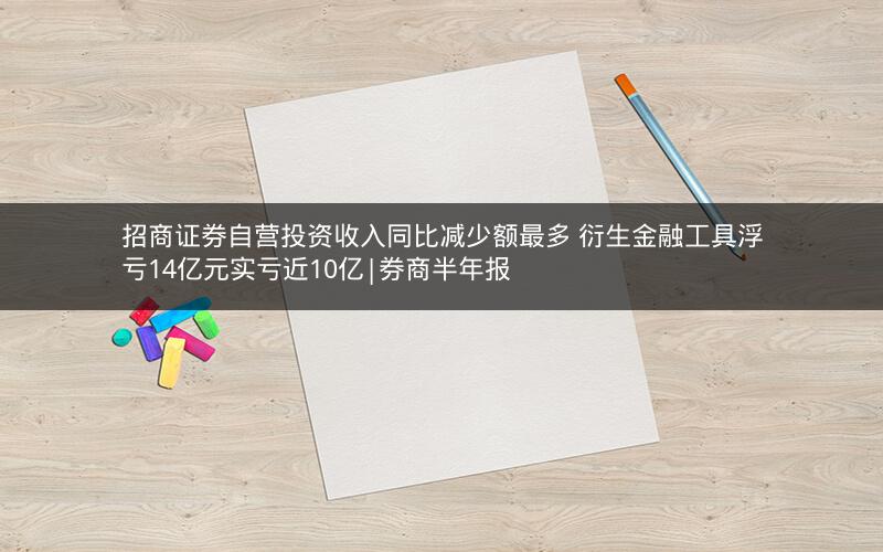 招商证券自营投资收入同比减少额最多 衍生金融工具浮亏14亿元实亏近10亿|券商半年报