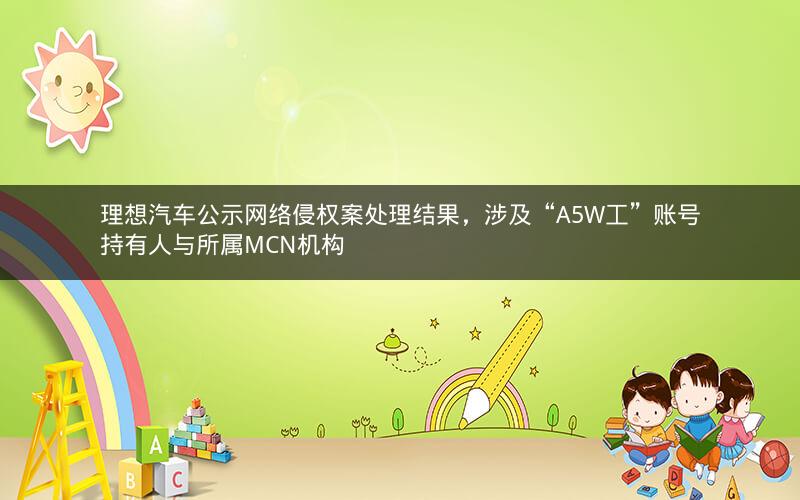 理想汽车公示网络侵权案处理结果,涉及“A5W工”账号持有人与所属MCN机构 理想汽车公示网络侵权案处理结果,涉及“A5W工”账号持有人与所属MCN机构