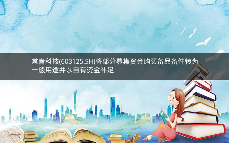常青科技(603125.SH)将部分募集资金购买备品备件转为一般用途并以自有资金补足