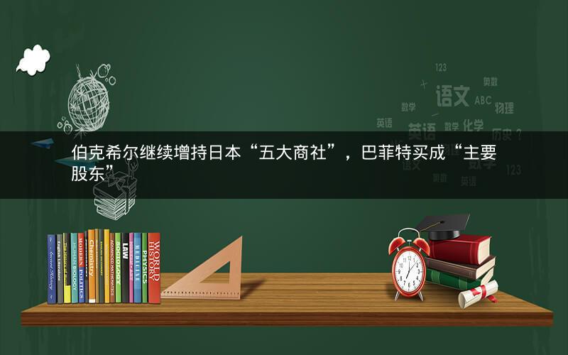 伯克希尔继续增持日本“五大商社”，巴菲特买成“主要股东”