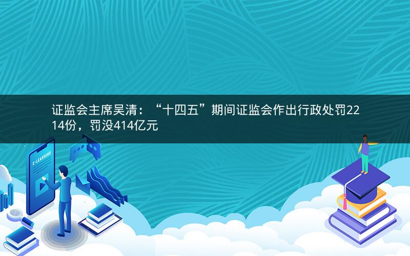 证监会主席吴清：“十四五”期间证监会作出行政处罚2214份，罚没414亿元