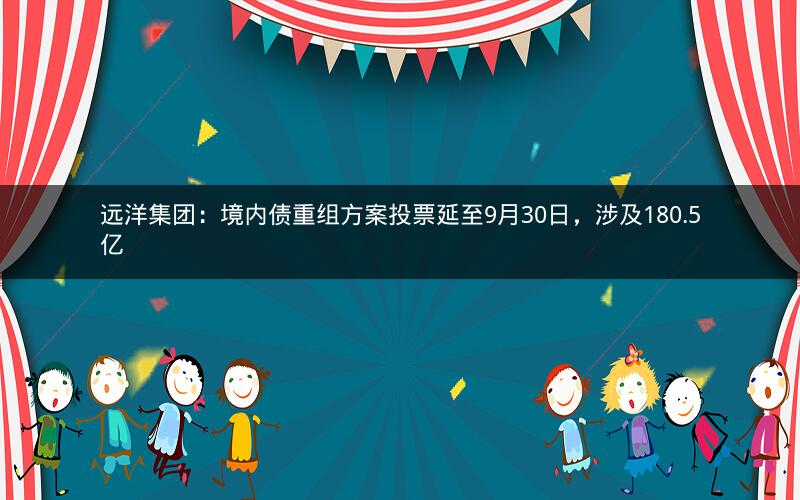 远洋集团：境内债重组方案投票延至9月30日，涉及180.5亿