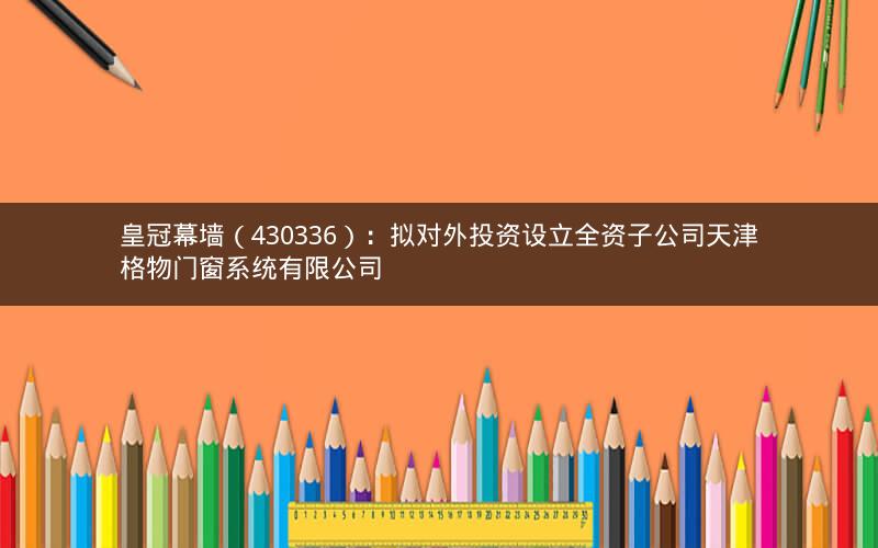 皇冠幕墙（430336）：拟对外投资设立全资子公司天津格物门窗系统有限公司
