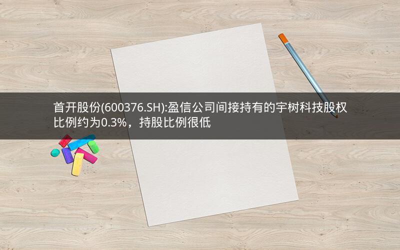 首开股份(600376.SH):盈信公司间接持有的宇树科技股权比例约为0.3%，持股比例很低