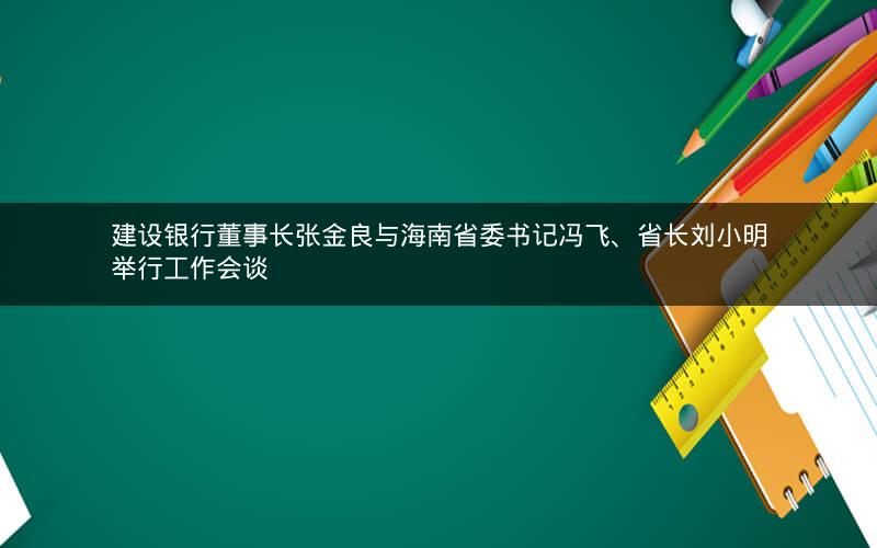 建设银行董事长张金良与海南省委书记冯飞、省长刘小明举行工作会谈
