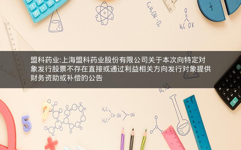 盟科药业:上海盟科药业股份有限公司关于本次向特定对象发行股票不存在直接或通过利益相关方向发行对象提供财务资助或补偿的公告