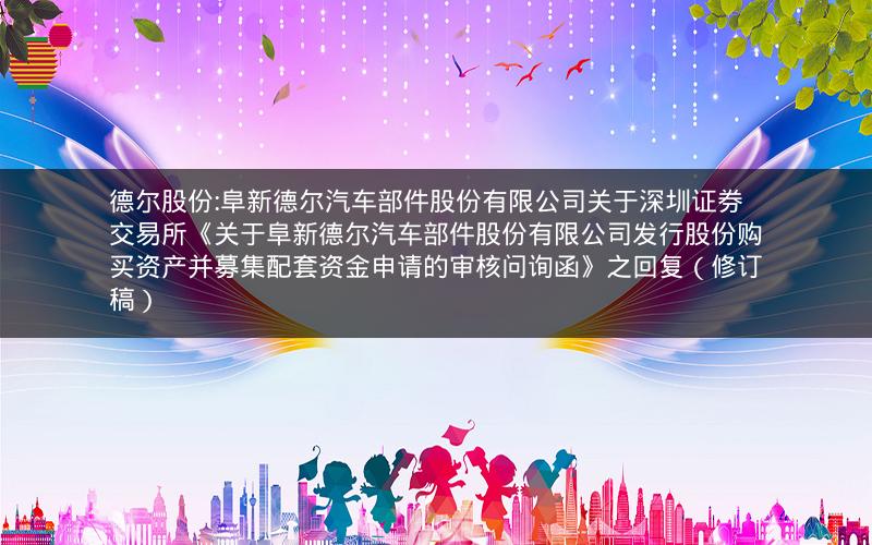 德尔股份:阜新德尔汽车部件股份有限公司关于深圳证券交易所《关于阜新德尔汽车部件股份有限公司发行股份购买资产并募集配套资金申请的审核问询函》之回复（修订稿）