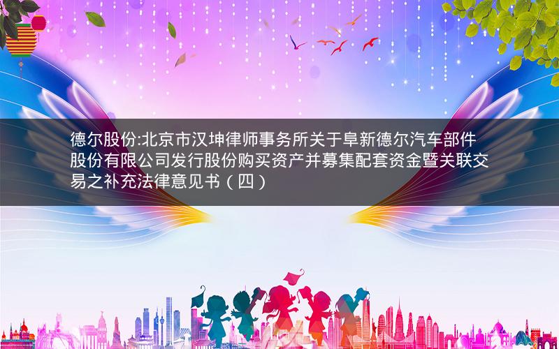德尔股份:北京市汉坤律师事务所关于阜新德尔汽车部件股份有限公司发行股份购买资产并募集配套资金暨关联交易之补充法律意见书（四）