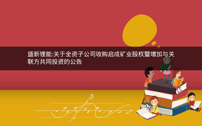 盛新锂能:关于全资子公司收购启成矿业股权暨增加与关联方共同投资的公告