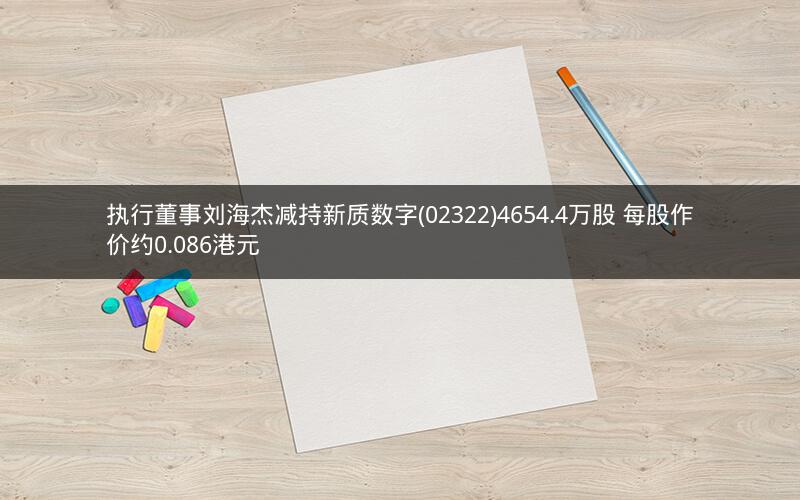 执行董事刘海杰减持新质数字(02322)4654.4万股 每股作价约0.086港元