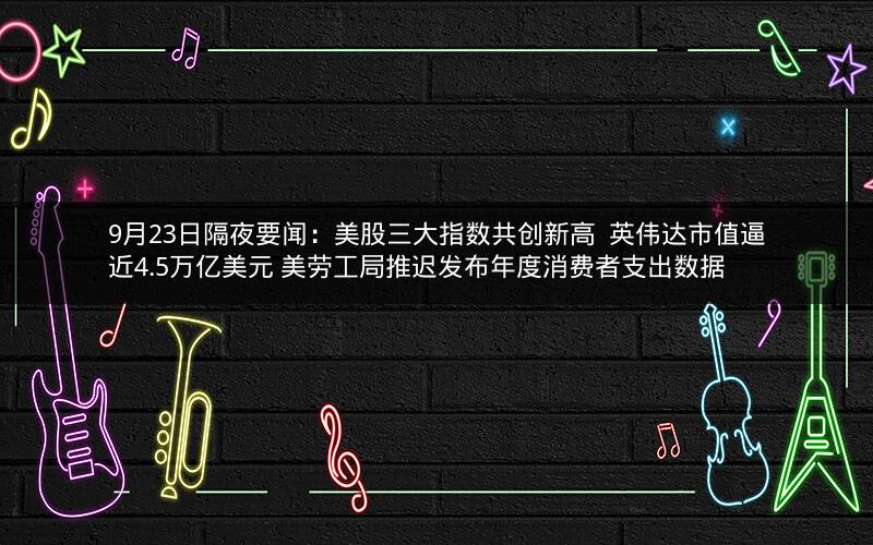 9月23日隔夜要闻：美股三大指数共创新高  英伟达市值逼近4.5万亿美元 美劳工局推迟发布年度消费者支出数据