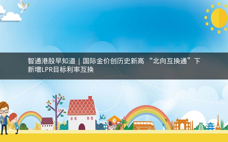 智通港股早知道 | 国际金价创历史新高 “北向互换通”下新增LPR目标利率互换