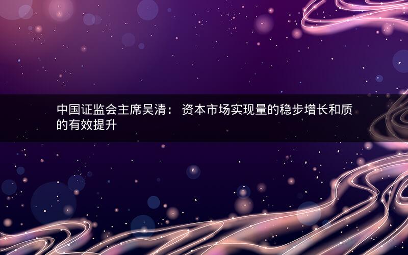 中国证监会主席吴清： 资本市场实现量的稳步增长和质的有效提升