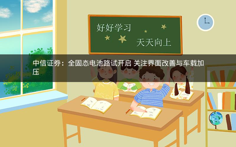 中信证券：全固态电池路试开启 关注界面改善与车载加压