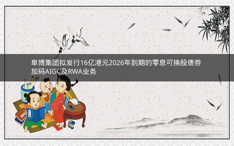 阜博集团拟发行16亿港元2026年到期的零息可换股债券 加码AIGC及RWA业务