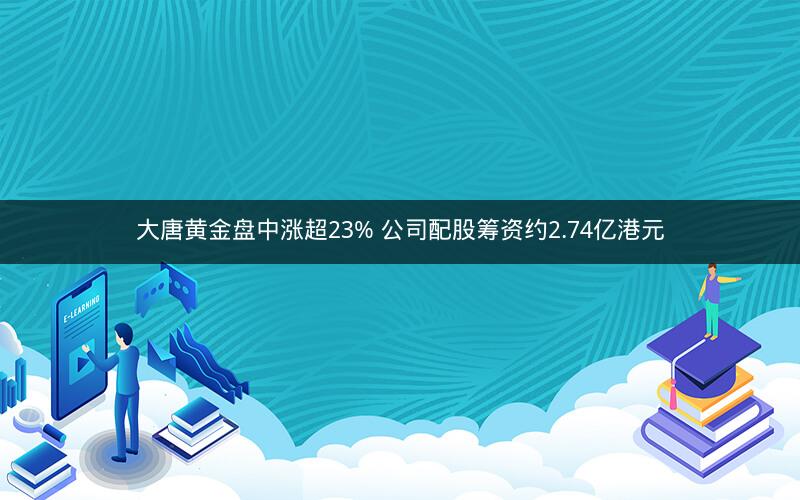 大唐黄金盘中涨超23% 公司配股筹资约2.74亿港元