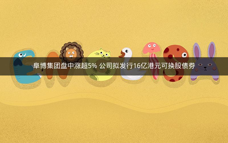 阜博集团盘中涨超5% 公司拟发行16亿港元可换股债券