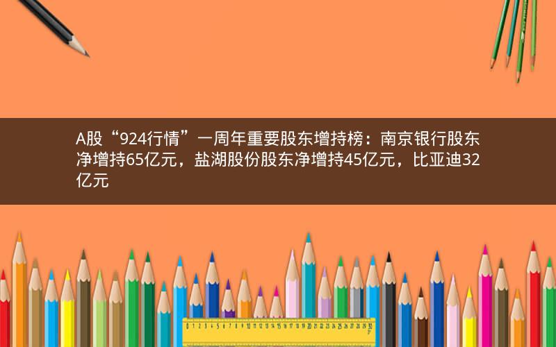 A股“924行情”一周年重要股东增持榜：南京银行股东净增持65亿元，盐湖股份股东净增持45亿元，比亚迪32亿元