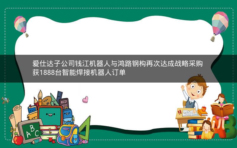 爱仕达子公司钱江机器人与鸿路钢构再次达成战略采购 获1888台智能焊接机器人订单