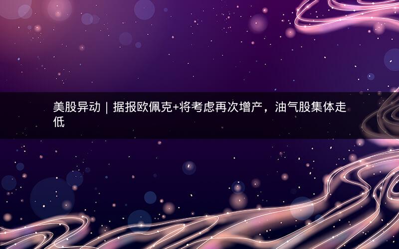 美股异动|据报欧佩克+将考虑再次增产,油气股集体走低