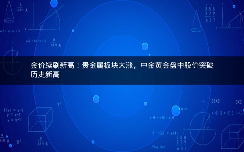 金价续刷新高！贵金属板块大涨，中金黄金盘中股价突破历史新高