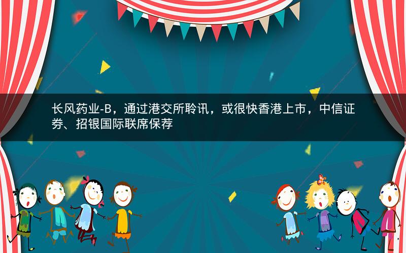 长风药业-B，通过港交所聆讯，或很快香港上市，中信证券、招银国际联席保荐
