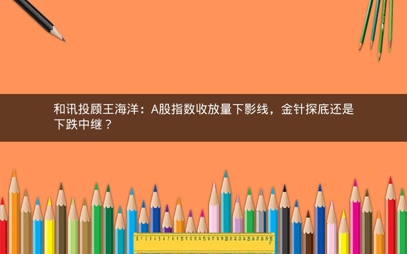 和讯投顾王海洋：A股指数收放量下影线，金针探底还是下跌中继？