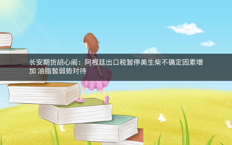 长安期货胡心阁：阿根廷出口税暂停美生柴不确定因素增加 油脂暂弱势对待