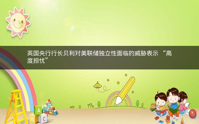 英国央行行长贝利对美联储独立性面临的威胁表示 “高度担忧”